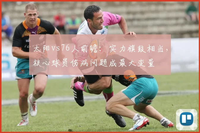 太阳vs76人前瞻：实力旗鼓相当，核心球员伤病问题成最大变量